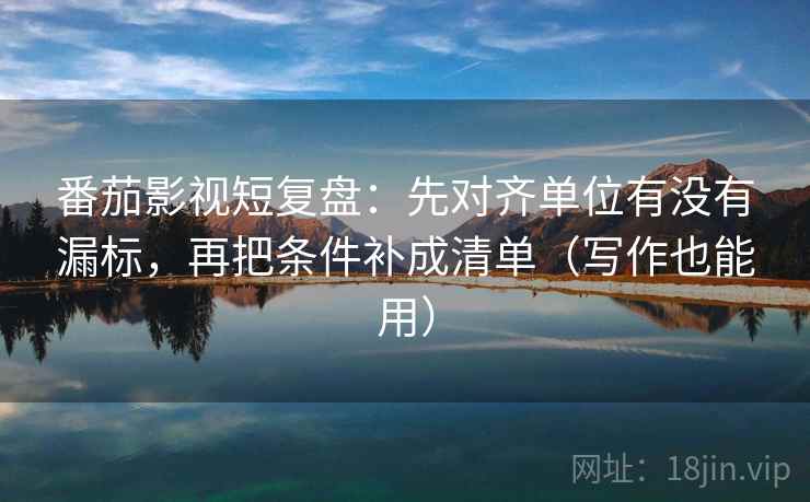 番茄影视短复盘：先对齐单位有没有漏标，再把条件补成清单（写作也能用）