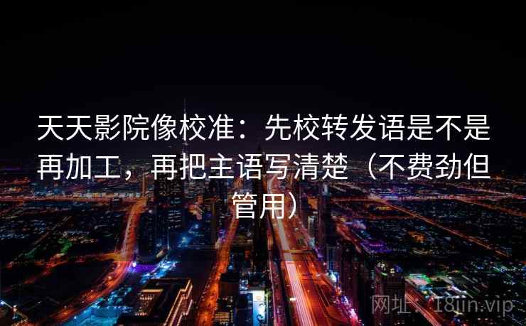 天天影院像校准：先校转发语是不是再加工，再把主语写清楚（不费劲但管用）