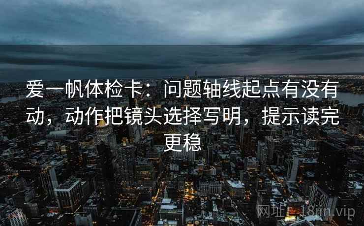 爱一帆体检卡：问题轴线起点有没有动，动作把镜头选择写明，提示读完更稳