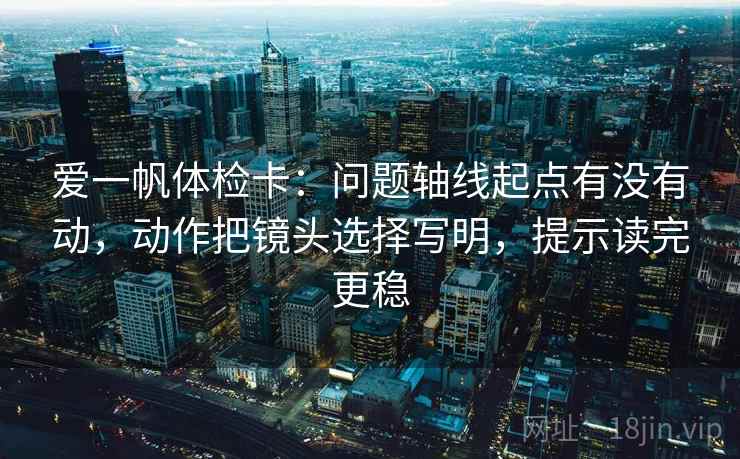 爱一帆体检卡：问题轴线起点有没有动，动作把镜头选择写明，提示读完更稳