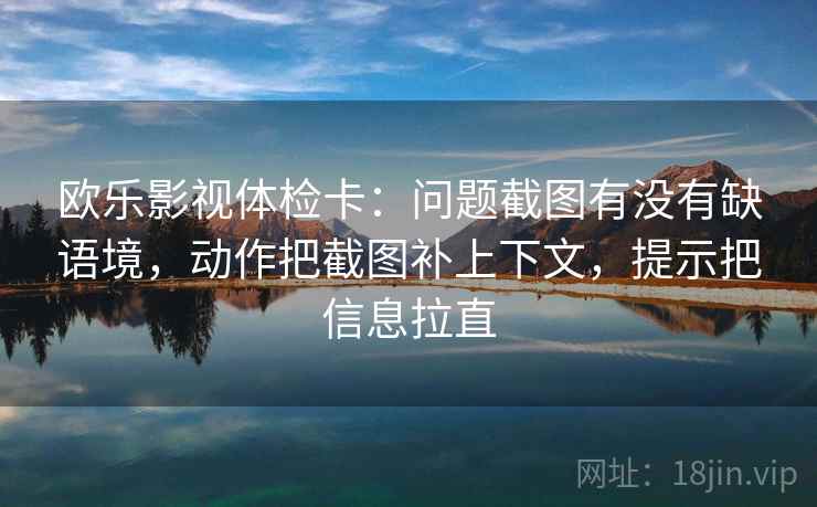 欧乐影视体检卡：问题截图有没有缺语境，动作把截图补上下文，提示把信息拉直