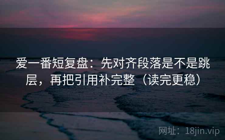 爱一番短复盘：先对齐段落是不是跳层，再把引用补完整（读完更稳）