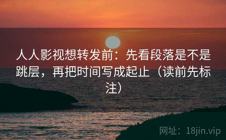 人人影视想转发前：先看段落是不是跳层，再把时间写成起止（读前先标注）