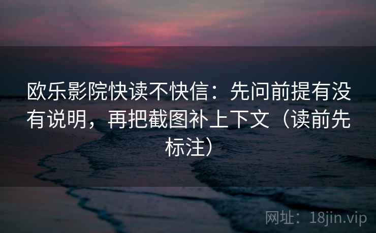 欧乐影院快读不快信：先问前提有没有说明，再把截图补上下文（读前先标注）
